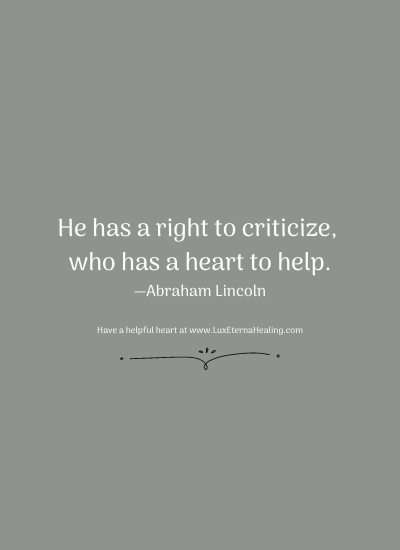 He has a right to criticize, who has a heart to help. —Abraham Lincoln