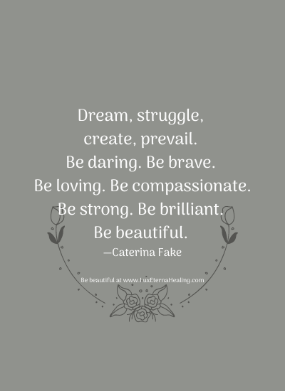 Dream, struggle, create, prevail. Be daring. Be brave. Be loving. Be compassionate. Be strong. Be brilliant. Be beautiful. —Caterina Fake