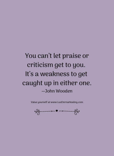 You can’t let praise or criticism get to you. It’s a weakness to get caught up in either one. —John Wooden