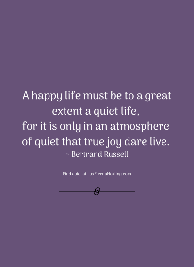 A happy life must be to a great extent a quiet life, for it is only in an atmosphere of quiet that true joy dare live. ~ Bertrand Russell