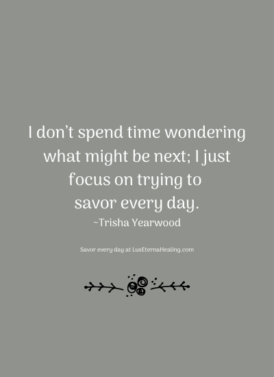 I don’t spend time wondering what might be next; I just focus on trying to savor every day. ~Trisha Yearwood