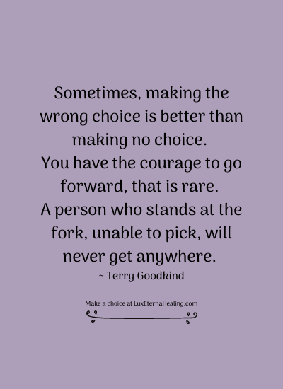 Sometimes, making the wrong choice is better than making no choice. You have the courage to go forward, that is rare. A person who stands at the fork, unable to pick, will never get anywhere. ~ Terry Goodkind