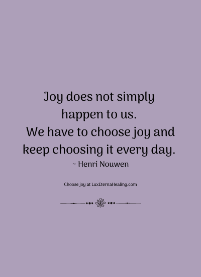 Joy does not simply happen to us. We have to choose joy and keep choosing it every day. ~ Henri Nouwen