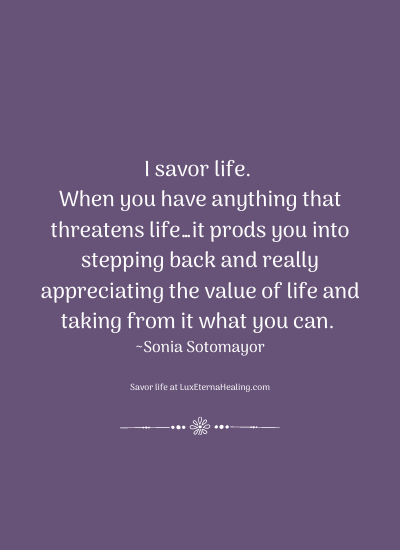 I savor life. When you have anything that threatens life…it prods you into stepping back and really appreciating the value of life and taking from it what you can. ~Sonia Sotomayor