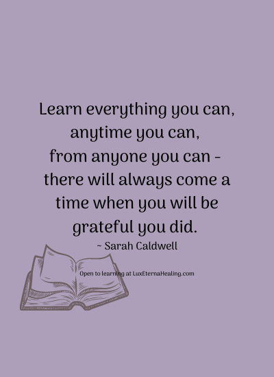Learn everything you can, anytime you can, from anyone you can - there will always come a time when you will be grateful you did. ~ Sarah Caldwell