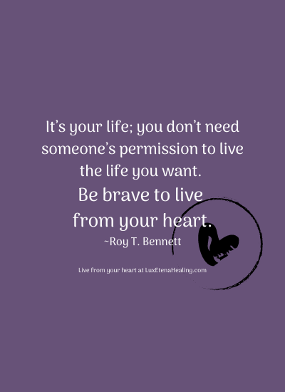 It’s your life; you don’t need someone’s permission to live the life you want. Be brave to live from your heart. ~Roy T. Bennett