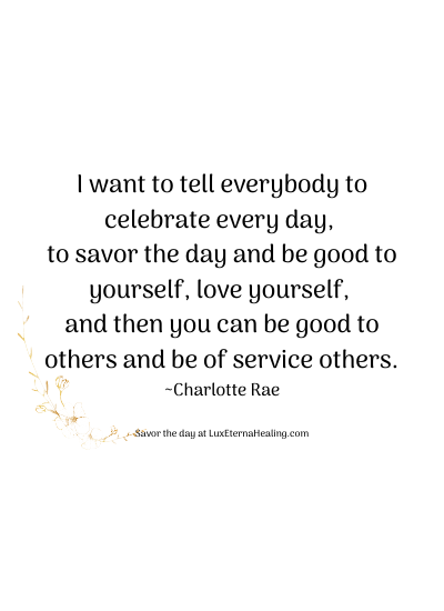 I want to tell everybody to celebrate every day, to savor the day and be good to yourself, love yourself, and then you can be good to others and be of service others. ~Charlotte Rae