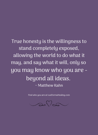 True honesty is the willingness to stand completely exposed, allowing the world to do what it may, and say what it will, only so you may know who you are - beyond all ideas. ~ Matthew Kahn