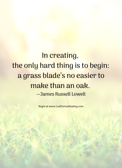In creating, the only hard thing is to begin a grass blade’s no easier to make than an oak. —James Russell Lowell Begin at www.LuxEternaHealing.com In creating, the only hard thing is to begin a grass blade’s no easier to make than an oak. —James Russell Lowell Begin at www.LuxEternaHealing.com