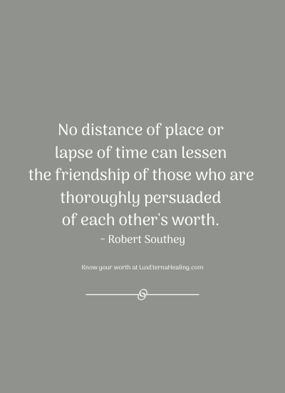No distance of place or lapse of time can lessen the friendship of those who are thoroughly persuaded of each other's worth. ~ Robert Southey