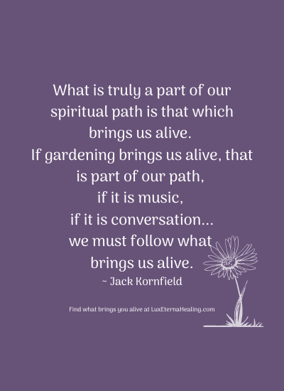 What is truly a part of our spiritual path is that which brings us alive. If gardening brings us alive, that is part of our path, if it is music, if it is conversation...we must follow what brings us alive. ~ Jack Kornfield