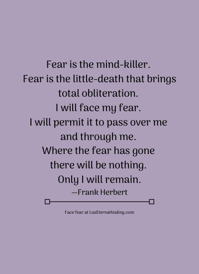 Fear is the mind-killer. Fear is the little-death that brings total obliteration. I will face my fear. I will permit it to pass over me and through me. Where the fear has gone there will be nothing. Only I will remain. —Frank Herbert