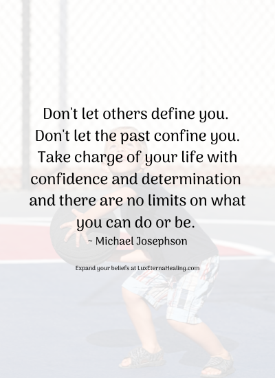 Don't let others define you. Don't let the past confine you. Take charge of your life with confidence and determination and there are no limits on what you can do or be. ~ Michael Josephson