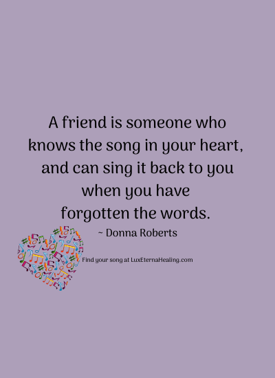 A friend is someone who knows the song in your heart, and can sing it back to you when you have forgotten the words. ~ Donna Roberts
