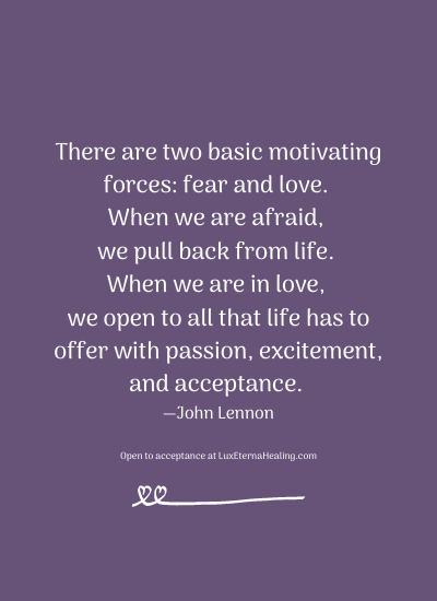 There are two basic motivating forces: fear and love. When we are afraid, we pull back from life. When we are in love, we open to all that life has to offer with passion, excitement, and acceptance. —John Lennon