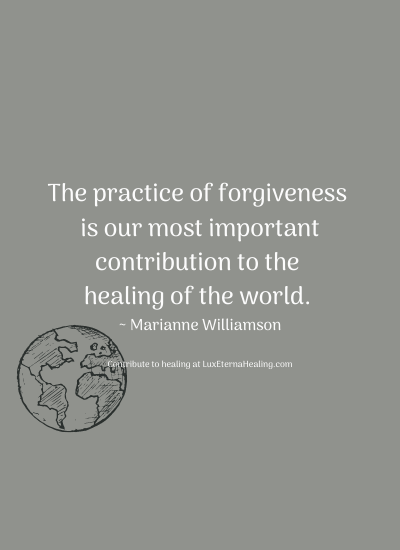 The practice of forgiveness is our most important contribution to the healing of the world. ~ Marianne Williamson