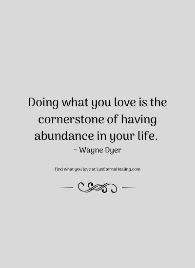 Doing what you love is the cornerstone of having abundance in your life. ~ Wayne Dyer
