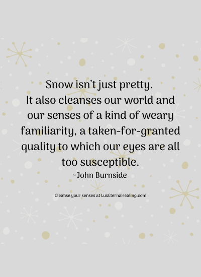 Snow isn’t just pretty. It also cleanses our world and our senses of a kind of weary familiarity, a taken-for-granted quality to which our eyes are all too susceptible. ~John Burnside