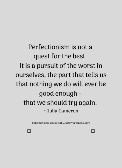 Perfectionism is not a quest for the best. It is a pursuit of the worst in ourselves, the part that tells us that nothing we do will ever be good enough - that we should try again. ~ Julia Cameron