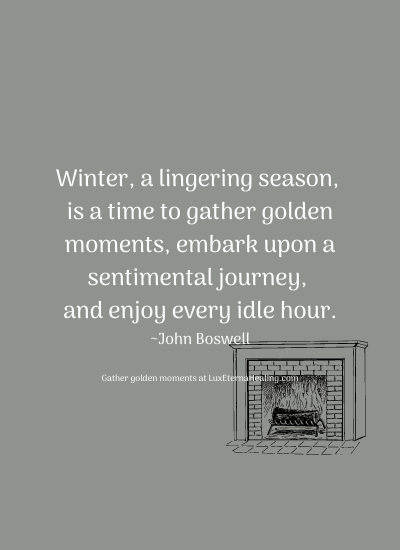 Winter, a lingering season, is a time to gather golden moments, embark upon a sentimental journey, and enjoy every idle hour. ~John Boswell