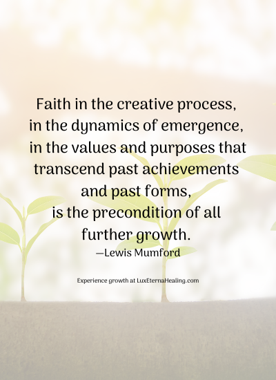 Faith in the creative process, in the dynamics of emergence, in the values and purposes that transcend past achievements and past forms, is the precondition of all further growth. —Lewis Mumford