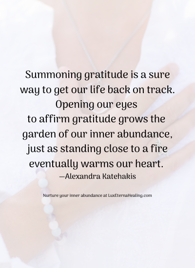 Summoning gratitude is a sure way to get our life back on track. Opening our eyes to affirm gratitude grows the garden of our inner abundance, just as standing close to a fire eventually warms our heart. —Alexandra Katehakis