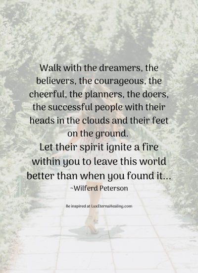 Walk with the dreamers, the believers, the courageous, the cheerful, the planners, the doers, the successful people with their heads in the clouds and their feet on the ground. Let their spirit ignite a fire within you to leave this world better than when you found it... ~Wilferd Peterson