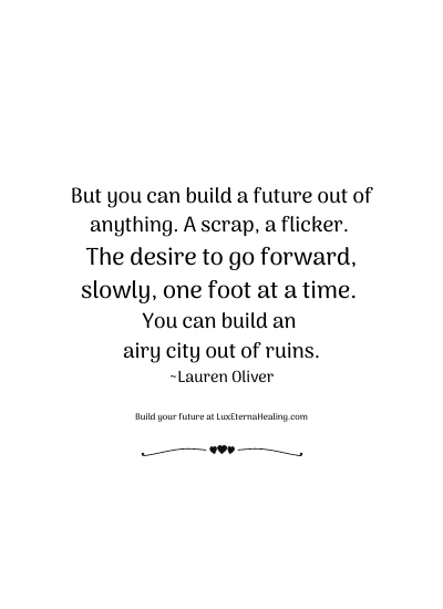 But you can build a future out of anything. A scrap, a flicker. The desire to go forward, slowly, one foot at a time. You can build an airy city out of ruins. ~Lauren Oliver