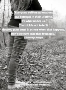 “Everyone suffers at least one bad betrayal in their lifetime. It’s what unites us. The trick is not to let it destroy your trust in others when that happens. Don’t let them take that from you.” ― Sherrilyn Kenyon