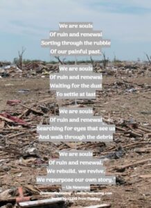 We are souls Of ruin and renewal Sorting through the rubble Of our painful past. We are souls Of ruin and renewal Waiting for the dust To settle at last We are souls Of ruin and renewal Searching for eyes that see us And walk through the debris We are souls Of ruin and renewal, We rebuild, we revive, We repurpose our own story.” ― Liz Newman