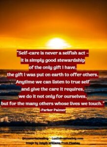 “Self-care is never a selfish act - it is simply good stewardship of the only gift I have, the gift I was put on earth to offer others. Anytime we can listen to true self and give the care it requires, we do it not only for ourselves, but for the many others whose lives we touch.” -Parker Palmer