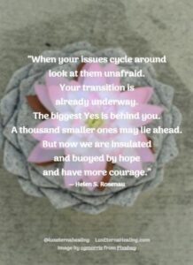 “When your issues cycle around look at them unafraid. Your transition is already underway. The biggest Yes is behind you. A thousand smaller ones may lie ahead. But now we are insulated and buoyed by hope and have more courage.” ― Helen S. Rosenau