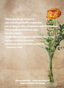 “When you let go of control and commit yourself to happiness, it is so easy to offer compassion and forgiveness. This propels you from the past, into the present. People that are negative, spend so much time trying to control situations and blame others for their problems.” ― Shannon L. Alder