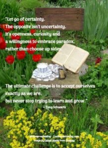 “Let go of certainty. The opposite isn't uncertainty. It's openness, curiosity and a willingness to embrace paradox, rather than choose up sides. The ultimate challenge is to accept ourselves exactly as we are, but never stop trying to learn and grow.” ― Tony Schwartz