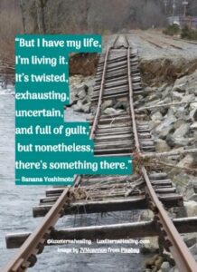 “But I have my life, I’m living it. It’s twisted, exhausting, uncertain, and full of guilt, but nonetheless, there’s something there.” ― Banana Yoshimoto