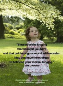 “Blessed be the longing that brought you here and that quickens your world with wonder. May you have the courage to befriend your eternal longing.” -John O’Donohue