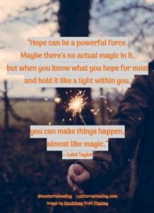 “Hope can be a powerful force. Maybe there's no actual magic in it, but when you know what you hope for most and hold it like a light within you, you can make things happen, almost like magic.” ― Laini Taylor