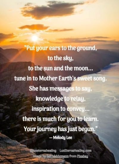 “Put your ears to the ground, to the sky, to the sun and the moon... tune in to Mother Earth's sweet song. She has messages to say, knowledge to relay, inspiration to convey... there is much for you to learn. Your journey has just begun.” ― Melody Lee