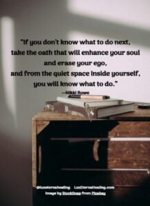 “If you don't know what to do next, take the oath that will enhance your soul and erase your ego, and from the quiet space inside yourself, you will know what to do.” --Nikki Rowe