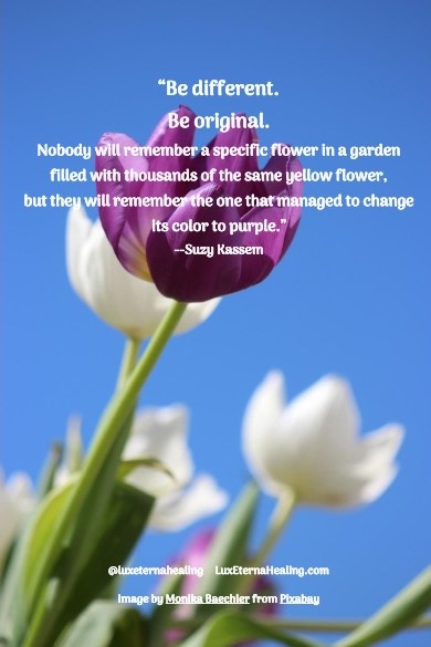 “Be different. Be original. Nobody will remember a specific flower in a garden filled with thousands of the same yellow flower, but they will remember the one that managed to change its color to purple.” --Suzy Kassem