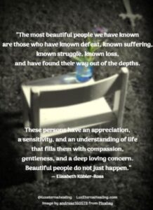 “The most beautiful people we have known are those who have known defeat, known suffering, known struggle, known loss, and have found their way out of the depths. These persons have an appreciation, a sensitivity, and an understanding of life that fills them with compassion, gentleness, and a deep loving concern. Beautiful people do not just happen.” ― Elisabeth Kübler-Ross