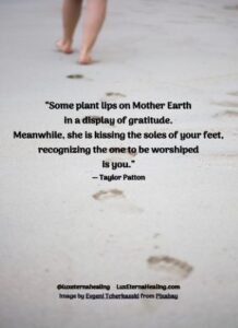 “Some plant lips on Mother Earth in a display of gratitude. Meanwhile, she is kissing the soles of your feet, recognizing the one to be worshiped is you.” ― Taylor Patton