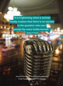 “It is frightening when a woman finally realizes that there is no answer to the question 'who am I' except the voice inside herself.” --Betty Friedan