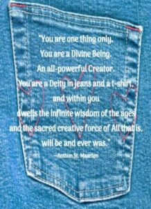 “You are one thing only. You are a Divine Being. An all-powerful Creator. You are a Deity in jeans and a t-shirt, and within you dwells the infinite wisdom of the ages and the sacred creative force of All that is, will be and ever was.” --Anthon St. Maarten