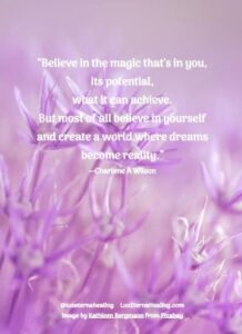 “Believe in the magic that's in you, its potential, what it can achieve. But most of all believe in yourself and create a world where dreams become reality.” --Charlene A Wilson