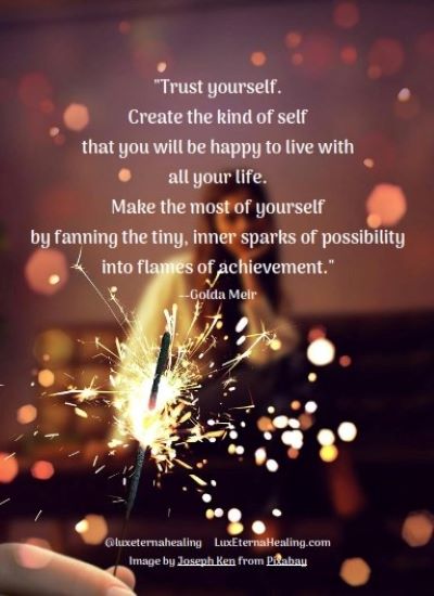 "Trust yourself. Create the kind of self that you will be happy to live with all your life. Make the most of yourself by fanning the tiny, inner sparks of possibility into flames of achievement." --Golda Meir