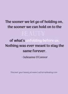 The sooner we let go of holding on, the sooner we can hold on to the beauty of what's unfolding before us. Nothing was ever meant to stay the same forever. ~Julieanne O'Connor