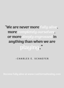 "We are never more fully alive, more completely ourselves, or more deeply engrossed in anything than when we are playing" ~ Charles E. Schaefer