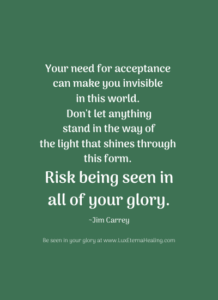 Your need for acceptance can make you invisible in this world. Don't let anything stand in the way of the light that shines through this form. Risk being seen in all of your glory. ~Jim Carrey