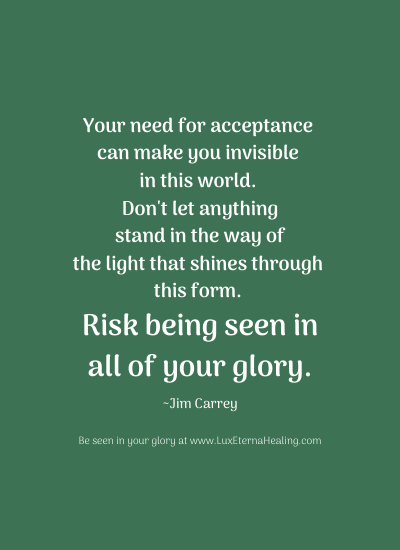 Your need for acceptance can make you invisible in this world. Don't let anything stand in the way of the light that shines through this form. Risk being seen in all of your glory. ~Jim Carrey